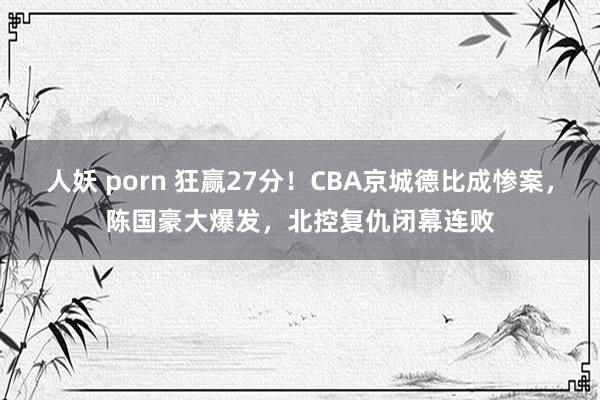 人妖 porn 狂赢27分！CBA京城德比成惨案，陈国豪大爆发，北控复仇闭幕连败