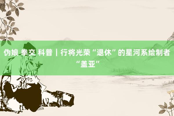 伪娘 拳交 科普｜行将光荣“退休”的星河系绘制者“盖亚”