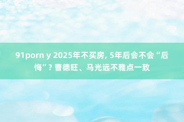91porn y 2025年不买房, 5年后会不会“后悔”? 曹德旺、马光远不雅点一致