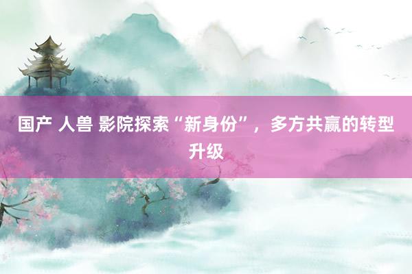 国产 人兽 影院探索“新身份”，多方共赢的转型升级