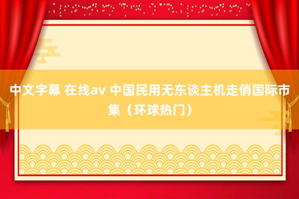 中文字幕 在线av 中国民用无东谈主机走俏国际市集（环球热门）