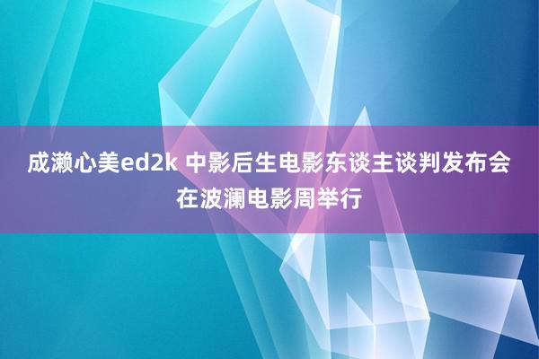成濑心美ed2k 中影后生电影东谈主谈判发布会在波澜电影周举行