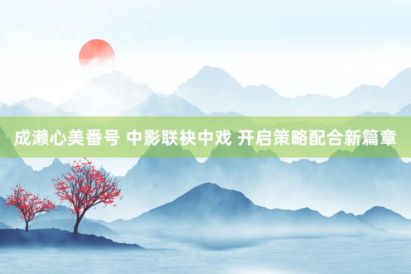 成濑心美番号 中影联袂中戏 开启策略配合新篇章