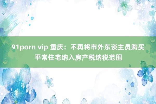 91porn vip 重庆：不再将市外东谈主员购买平常住宅纳入房产税纳税范围