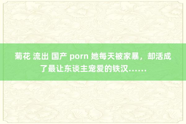 菊花 流出 国产 porn 她每天被家暴，却活成了最让东谈主宠爱的铁汉……