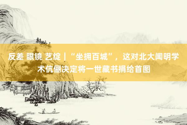 反差 眼镜 艺绽｜“坐拥百城”，这对北大闻明学术伉俪决定将一世藏书捐给首图
