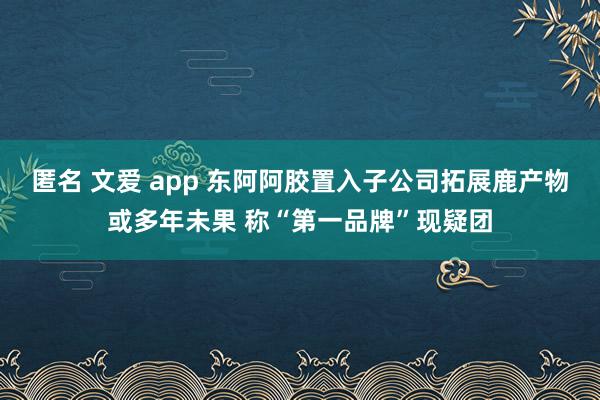 匿名 文爱 app 东阿阿胶置入子公司拓展鹿产物或多年未果 称“第一品牌”现疑团