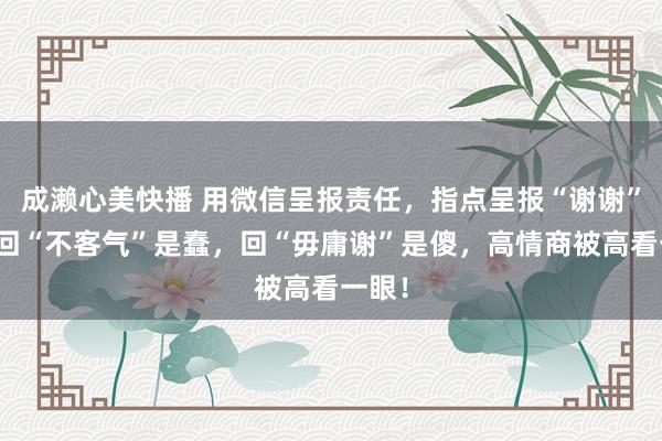 成濑心美快播 用微信呈报责任，指点呈报“谢谢”，你回“不客气”是蠢，回“毋庸谢”是傻，高情商被高看一眼！