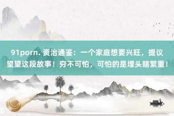 91porn. 资治通鉴：一个家庭想要兴旺，提议望望这段故事！穷不可怕，可怕的是埋头瞎繁重！