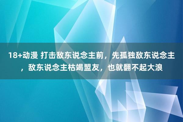 18+动漫 打击敌东说念主前，先孤独敌东说念主，敌东说念主枯竭盟友，也就翻不起大浪