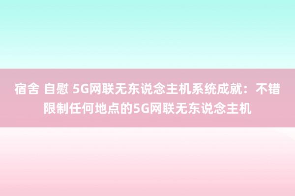 宿舍 自慰 5G网联无东说念主机系统成就：不错限制任何地点的5G网联无东说念主机