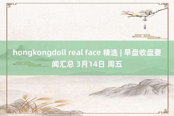 hongkongdoll real face 精选 | 早盘收盘要闻汇总 3月14日 周五