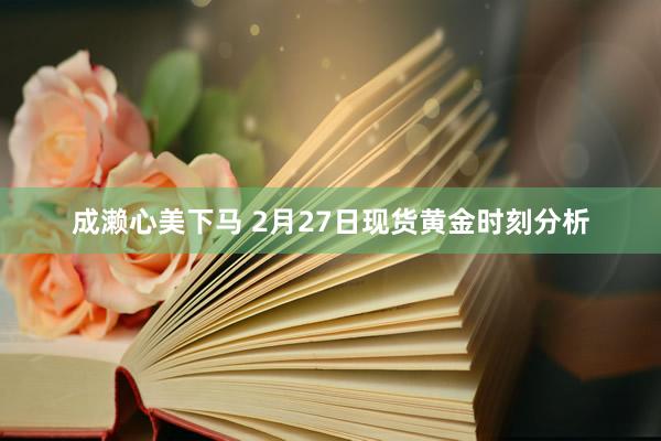 成濑心美下马 2月27日现货黄金时刻分析