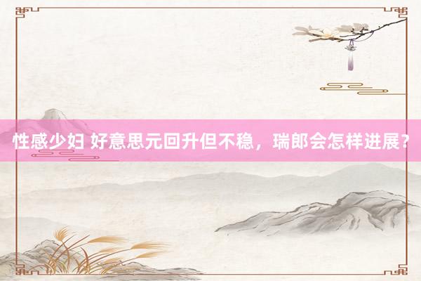性感少妇 好意思元回升但不稳，瑞郎会怎样进展？