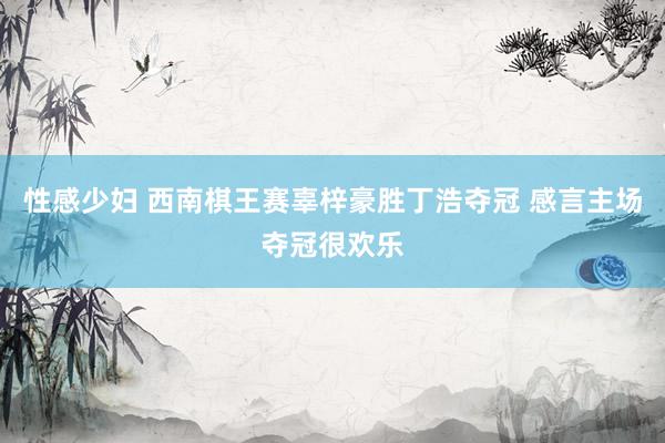 性感少妇 西南棋王赛辜梓豪胜丁浩夺冠 感言主场夺冠很欢乐