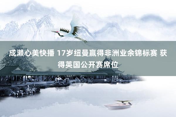 成濑心美快播 17岁纽曼赢得非洲业余锦标赛 获得英国公开赛席位