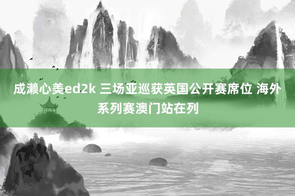 成濑心美ed2k 三场亚巡获英国公开赛席位 海外系列赛澳门站在列