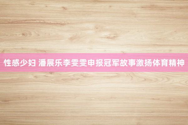 性感少妇 潘展乐李雯雯申报冠军故事激扬体育精神