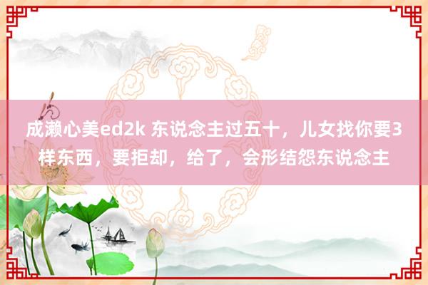 成濑心美ed2k 东说念主过五十，儿女找你要3样东西，要拒却，给了，会形结怨东说念主
