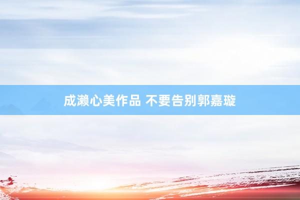 成濑心美作品 不要告别郭嘉璇