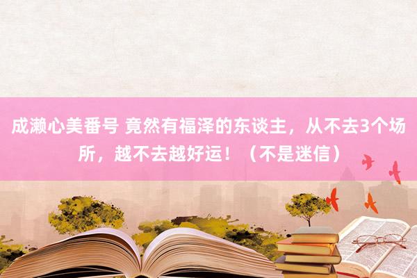 成濑心美番号 竟然有福泽的东谈主，从不去3个场所，越不去越好运！（不是迷信）
