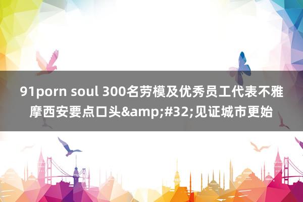 91porn soul 300名劳模及优秀员工代表不雅摩西安要点口头&#32;见证城市更始