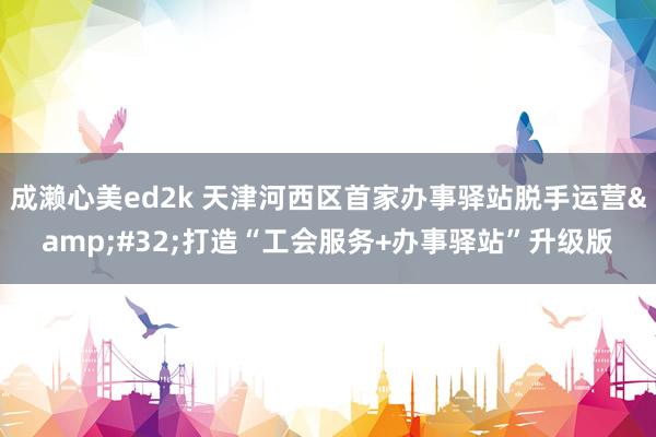 成濑心美ed2k 天津河西区首家办事驿站脱手运营&#32;打造“工会服务+办事驿站”升级版