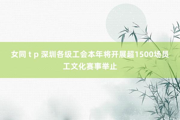 女同 t p 深圳各级工会本年将开展超1500场员工文化赛事举止