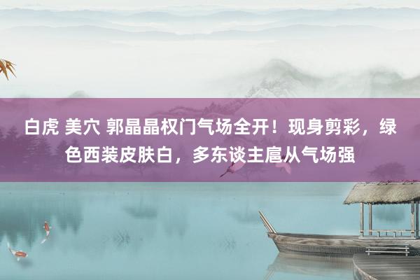 白虎 美穴 郭晶晶权门气场全开！现身剪彩，绿色西装皮肤白，多东谈主扈从气场强