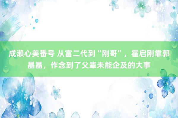 成濑心美番号 从富二代到“刚哥”，霍启刚靠郭晶晶，作念到了父辈未能企及的大事