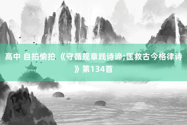 高中 自拍偷拍 《守循规章践诗谛;匡救古今格律诗》第134首