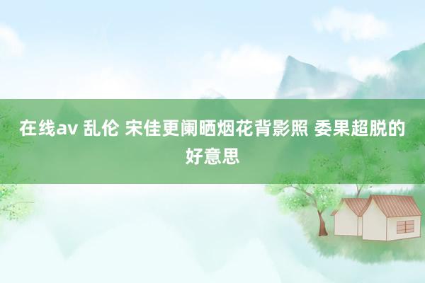在线av 乱伦 宋佳更阑晒烟花背影照 委果超脱的好意思