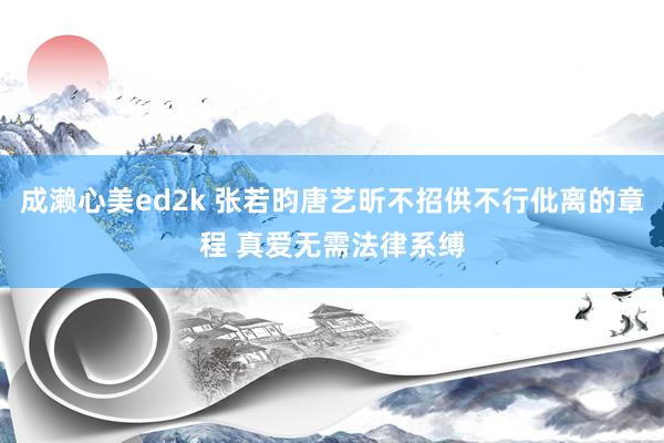 成濑心美ed2k 张若昀唐艺昕不招供不行仳离的章程 真爱无需法律系缚