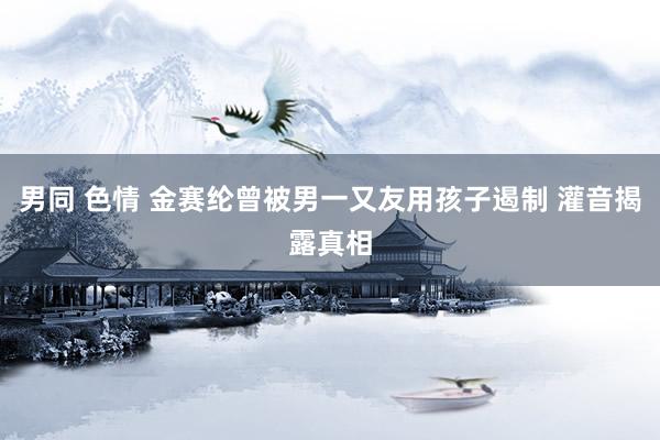 男同 色情 金赛纶曾被男一又友用孩子遏制 灌音揭露真相