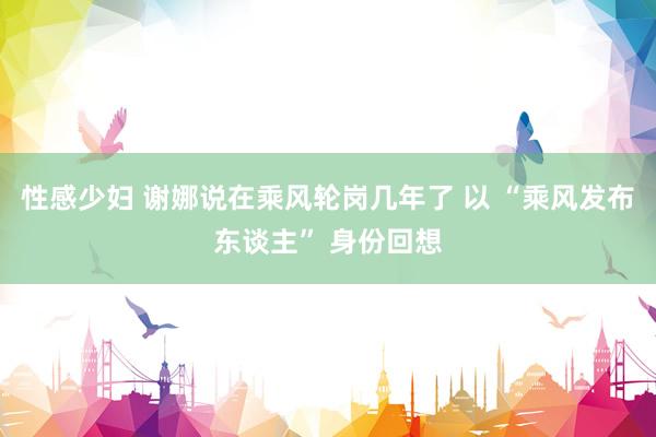 性感少妇 谢娜说在乘风轮岗几年了 以 “乘风发布东谈主” 身份回想