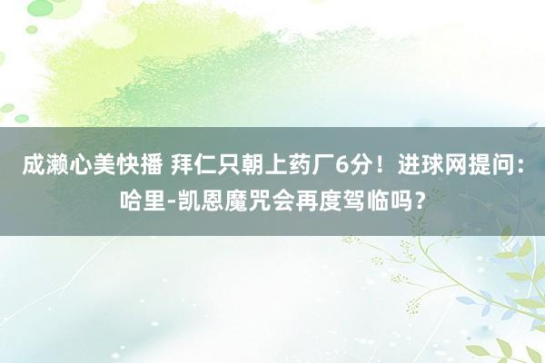 成濑心美快播 拜仁只朝上药厂6分！进球网提问：哈里-凯恩魔咒会再度驾临吗？
