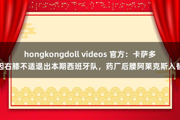 hongkongdoll videos 官方：卡萨多因右膝不适退出本期西班牙队，药厂后腰阿莱克斯入替