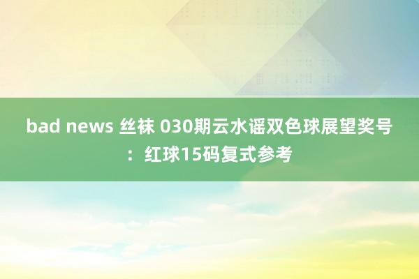 bad news 丝袜 030期云水谣双色球展望奖号：红球15码复式参考