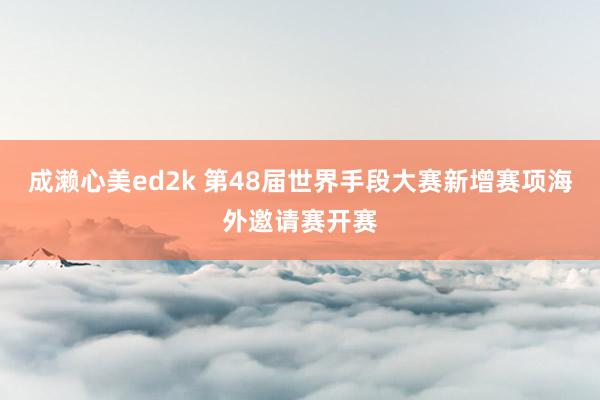 成濑心美ed2k 第48届世界手段大赛新增赛项海外邀请赛开赛