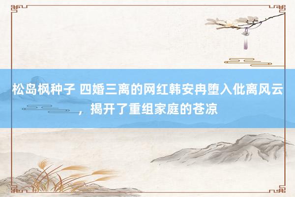 松岛枫种子 四婚三离的网红韩安冉堕入仳离风云，揭开了重组家庭的苍凉