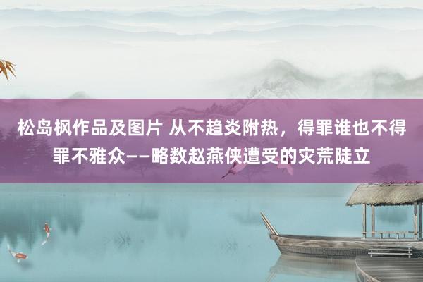 松岛枫作品及图片 从不趋炎附热，得罪谁也不得罪不雅众——略数赵燕侠遭受的灾荒陡立
