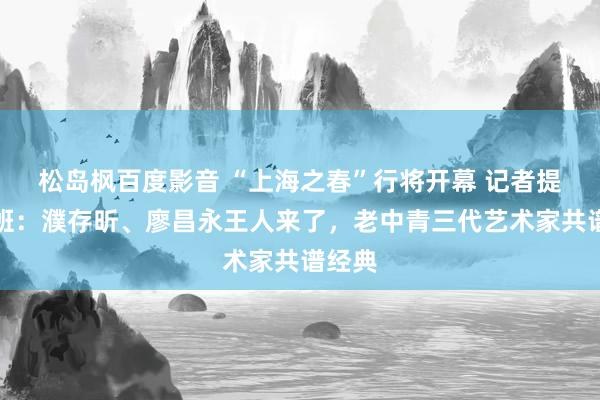 松岛枫百度影音 “上海之春”行将开幕 记者提前探班：濮存昕、廖昌永王人来了，老中青三代艺术家共谱经典