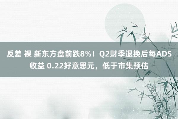 反差 裸 新东方盘前跌8%！Q2财季退换后每ADS收益 0.22好意思元，低于市集预估