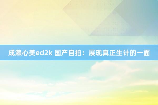成濑心美ed2k 国产自拍：展现真正生计的一面