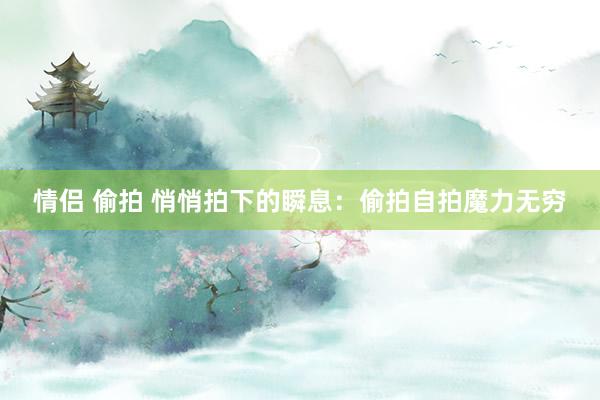 情侣 偷拍 悄悄拍下的瞬息：偷拍自拍魔力无穷