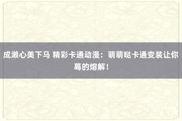 成濑心美下马 精彩卡通动漫：萌萌哒卡通变装让你蓦的熔解！