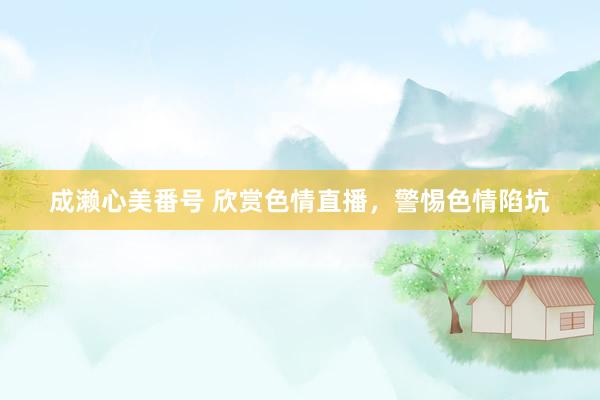 成濑心美番号 欣赏色情直播，警惕色情陷坑