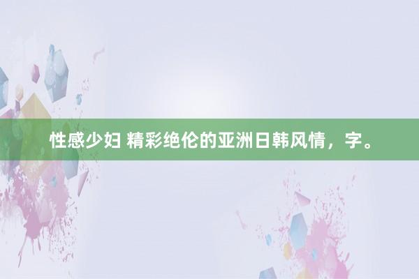 性感少妇 精彩绝伦的亚洲日韩风情，字。