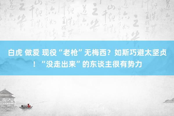 白虎 做爱 现役“老枪”无梅西？如斯巧避太坚贞！“没走出来”的东谈主很有势力