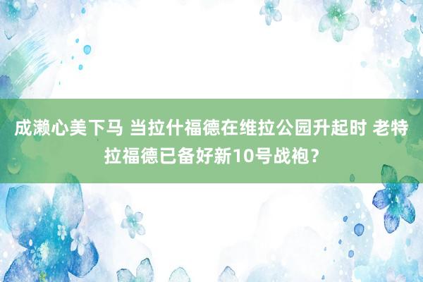 成濑心美下马 当拉什福德在维拉公园升起时 老特拉福德已备好新10号战袍？